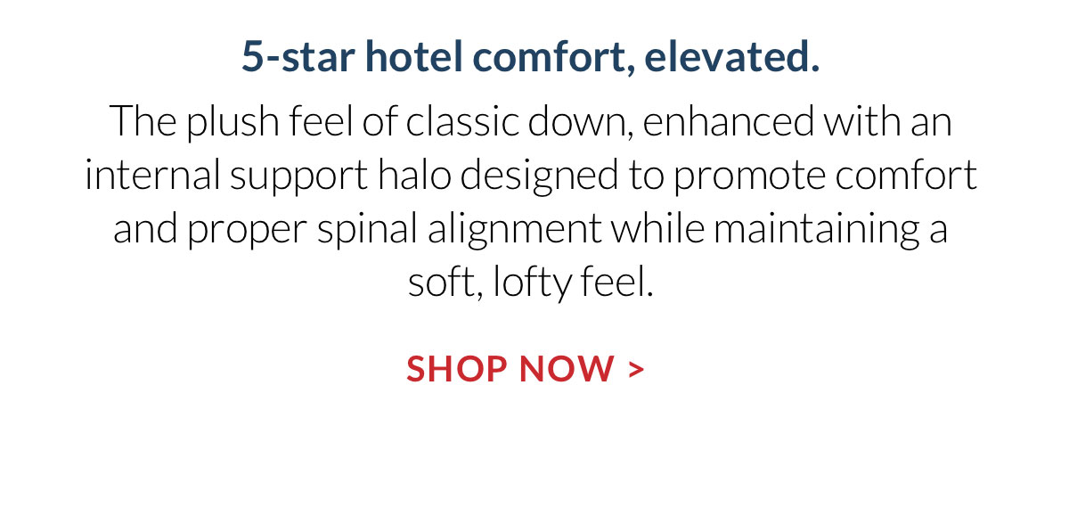 5-star hotel comfort, elevated. The plush feel of classic down, enhanced with an internal support halo designed to promote comfort and proper spinal alignment while maintaining a soft, lofty feel. Shop Now