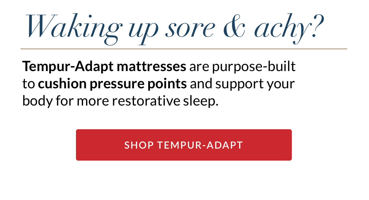 Waking up sore & achy? Tempur-Adapt mattresses are purpose-built to cushion pressure points and support your body for more restorative sleep. SHOP TEMPUR-ADAPT