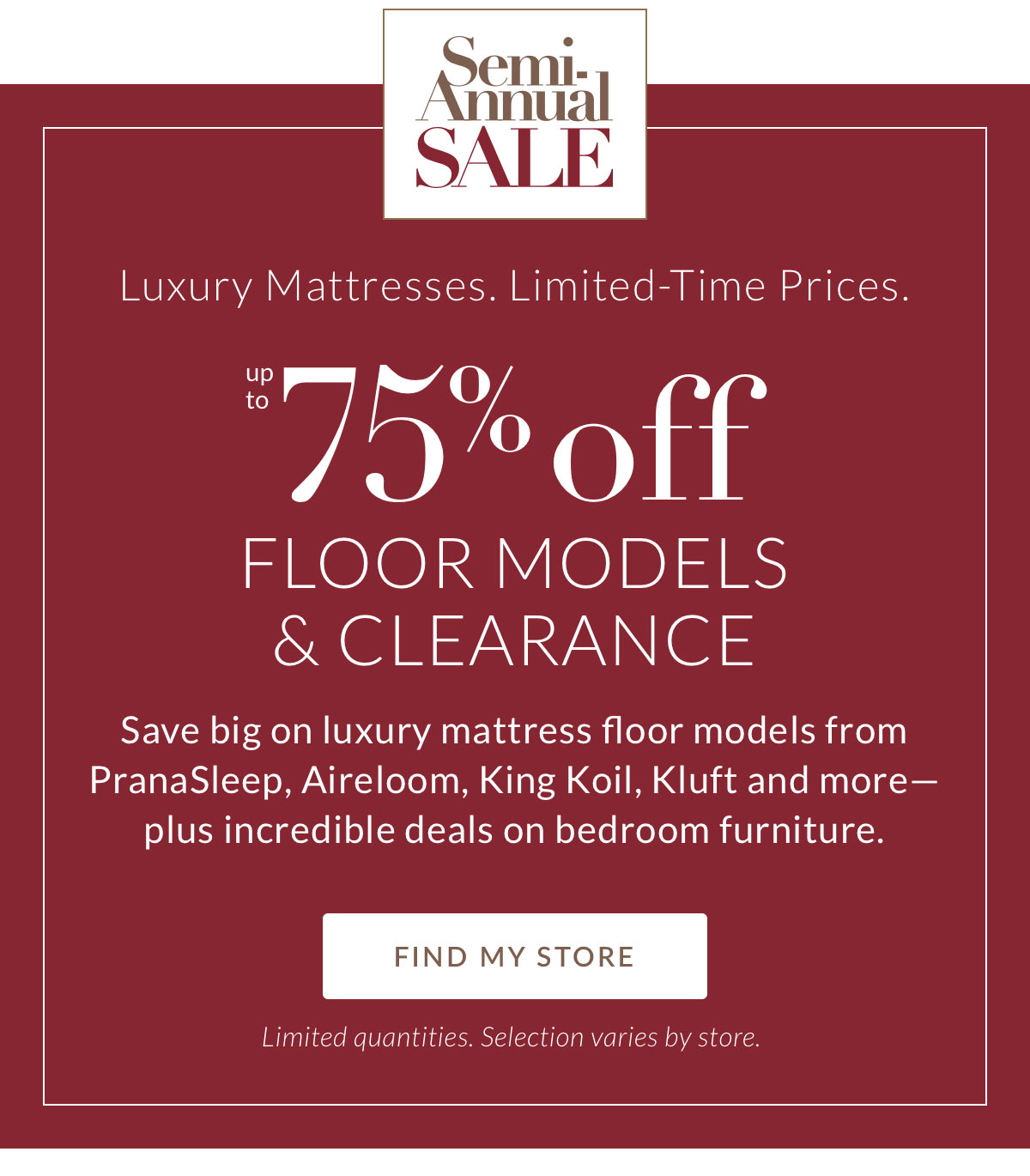 Luxury Mattresses. Limited-Time Prices. Up to 75% off Floor Models & Clearance. Save big on luxury mattress floor models from PranaSleep, Aireloom, King Koil, Kluft and more. Plus incredible deals on bedroom furniture. FIND MY STORE