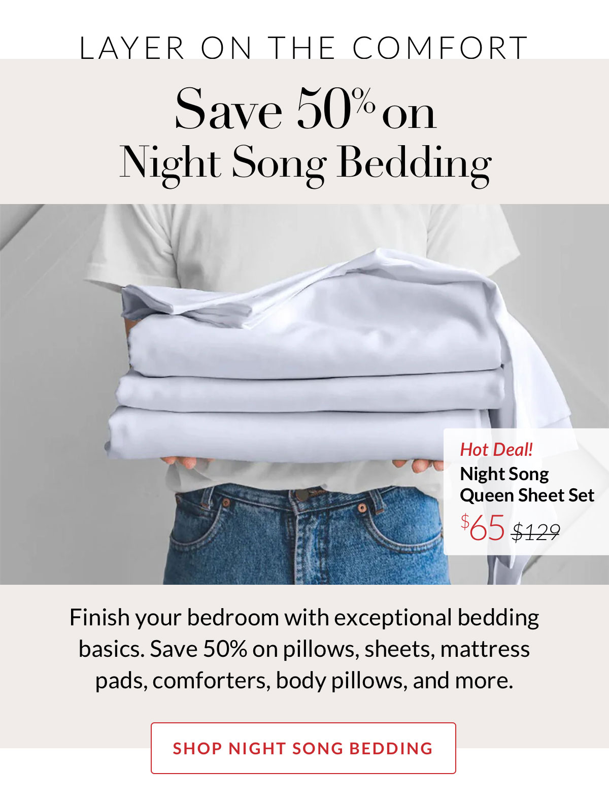 LAYER ON THE COMFORT - Save 50% on  Night Song Bedding. Finish your bedroom with exceptional bedding basics. Save 50% on pillows, sheets, mattress pads, comforters, body pillows, and more.