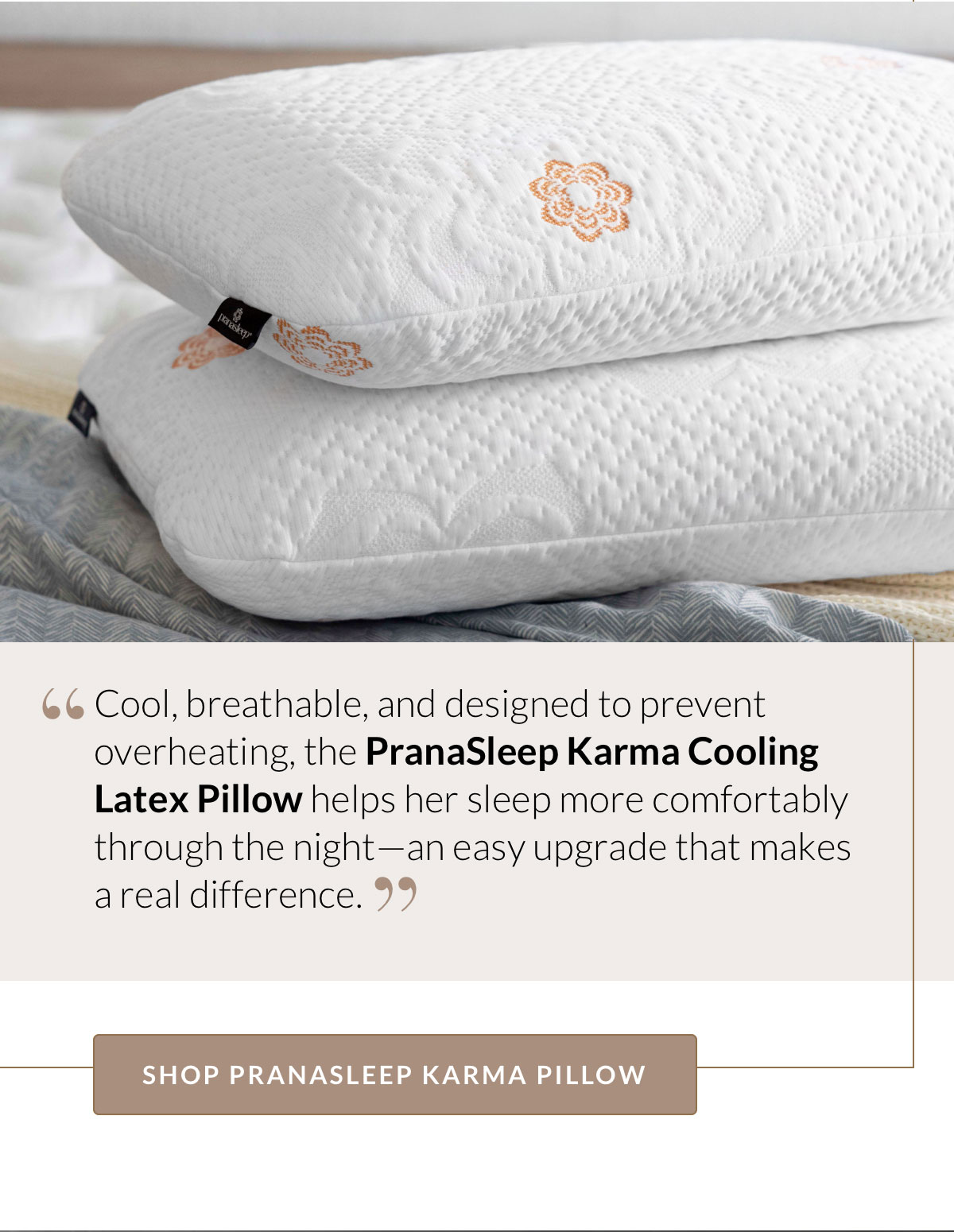 Cool, breathable, and designed to prevent overheating, the PranaSleep Karma Cooling Latex Pillow helps her sleep more comfortably through the night—an easy upgrade that makes a real difference. Shop PranaSleep Karma Pillow