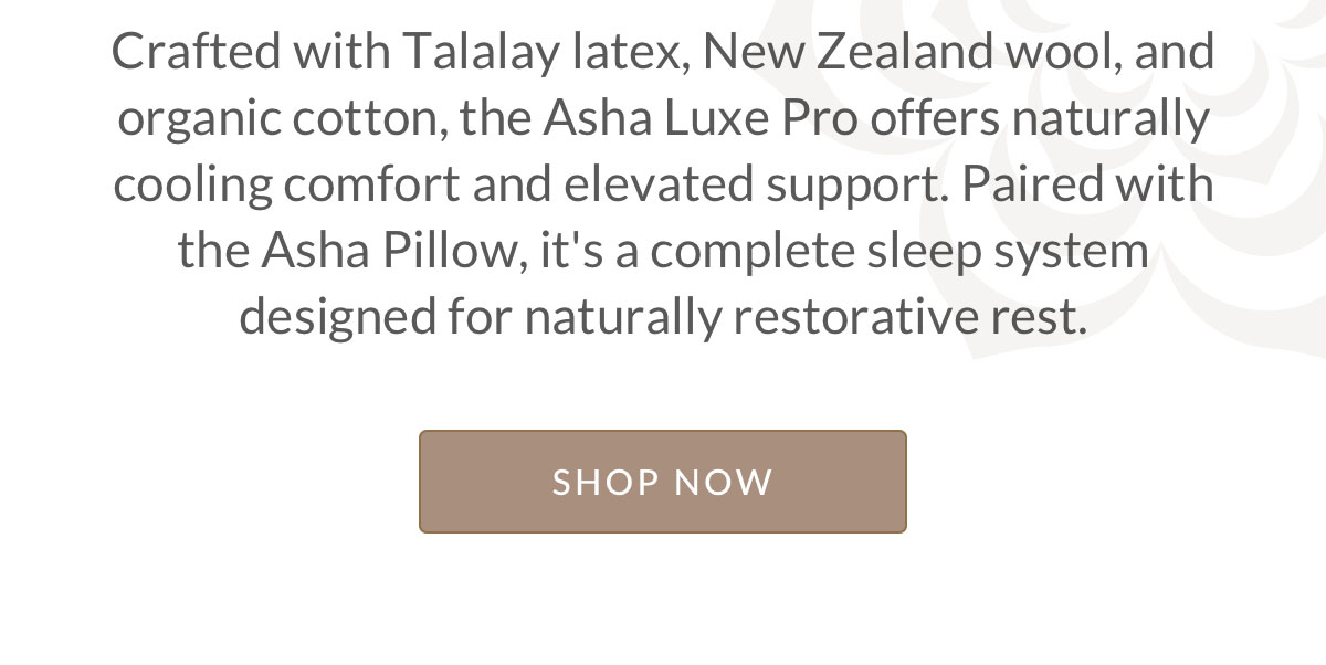 Crafted with Talalay latex, New Zealand wool, and organic cotton, the Asha Luxe Pro offers naturally cooling comfort and elevated support. Paired with the Asha Pillow, it's a complete sleep system designed for naturally restorative rest.