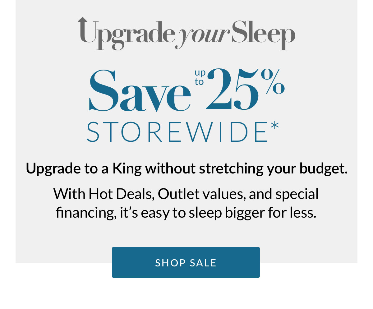 Save up to 25% Storewide* Upgrade to a King without stretching your budget. With Hot Deals, Outlet values, and special financing, it’s easy to sleep bigger for less. Shop Sale
