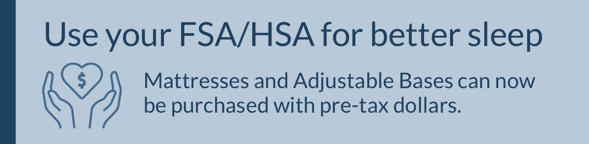 Use your FSA/HSA for better sleep. Mattresses and Adjustable Bases can now be purchased with pre-tax dollars.
