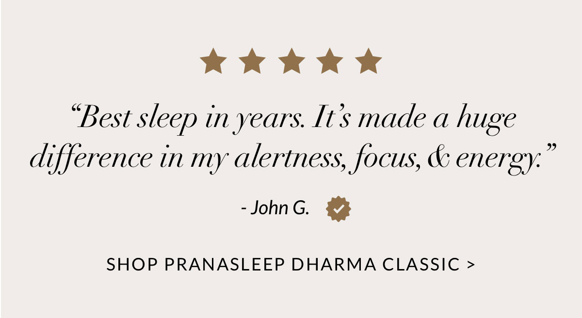 “Best sleep in years. It’s made a huge difference in my alertness, focus, & energy.” - John G. SHOP PRANASLEEP DHARMA CLASSIC 