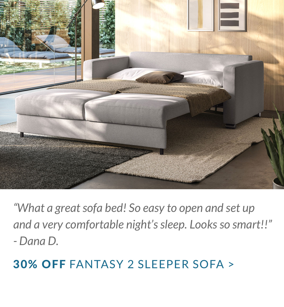 “What a great sofa bed! So easy to open and set up and a very comfortable night’s sleep. Looks so smart!!” - Dana D. 30% OFF FANTASY 2 SLEEPER SOFA