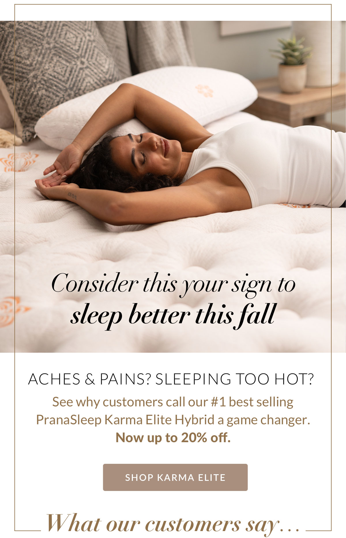 Consider this your sign to sleep better this fall. Aches & pains? Sleeping too hot? See why customers call our #1 best selling PranaSleep Karma Elite Hybrid a game changer. Now up to 20% off. SHOP KARMA ELITE