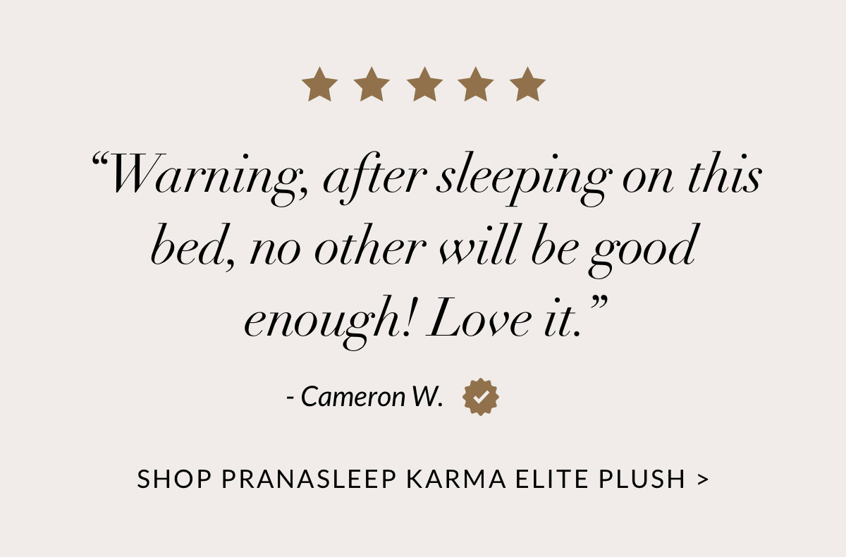“Warning, after sleeping on this bed, no other will be good enough! Love it.” - Cameron W.  SHOP PRANASLEEP KARMA ELITE PLUSH
