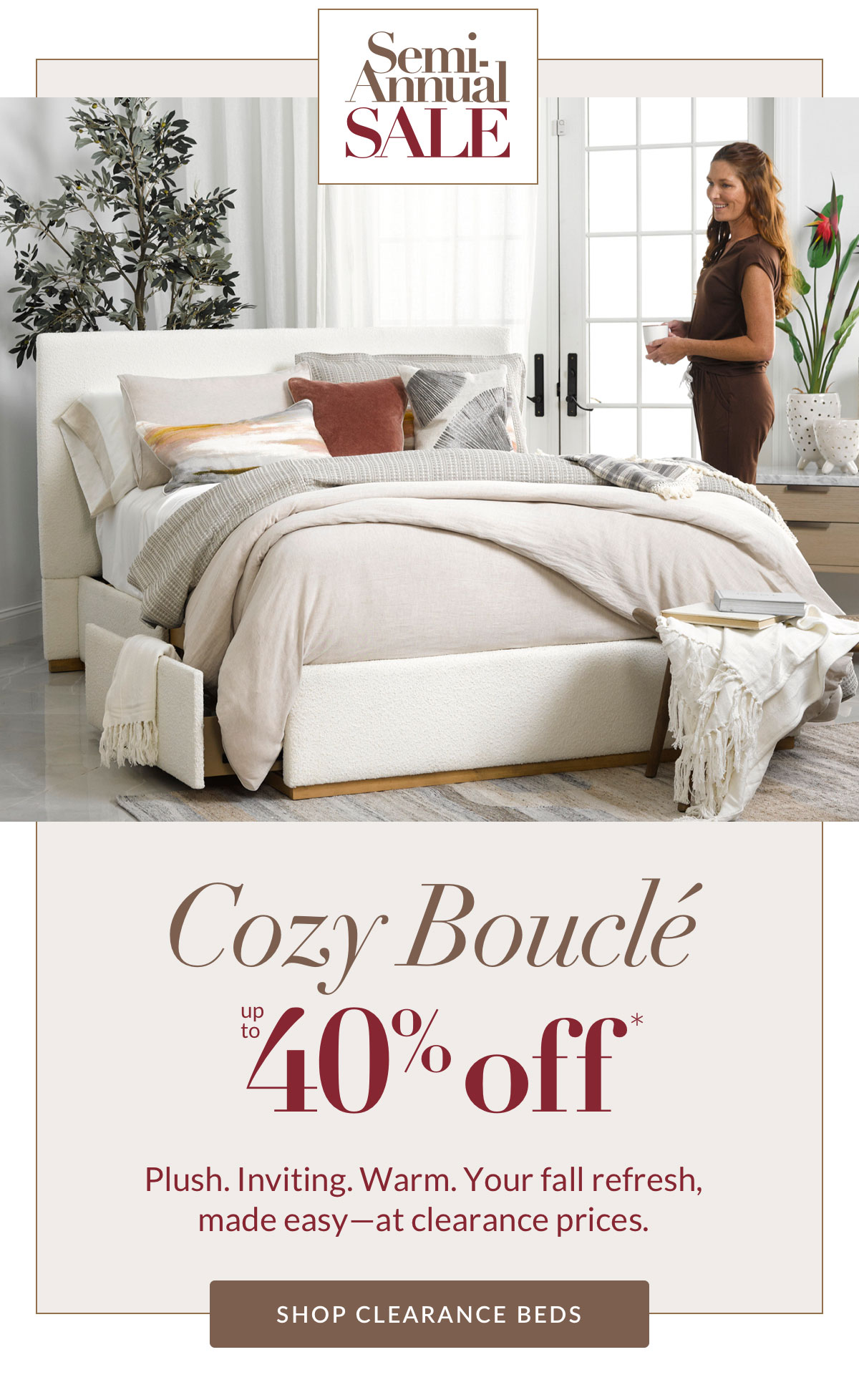 Semi-Annual - Cozy Boucle up to 40% off. Plush. Inviting. Warm. Your fall refresh, made easy—at clearance prices. SHOP CLEARANCE BEDS