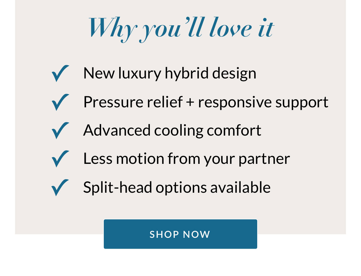 Why you’ll love it. New luxury hybrid design. Pressure relief + responsive support. Advanced cooling comfort. Less motion from your partner. Split-head options available. SHOP NOW