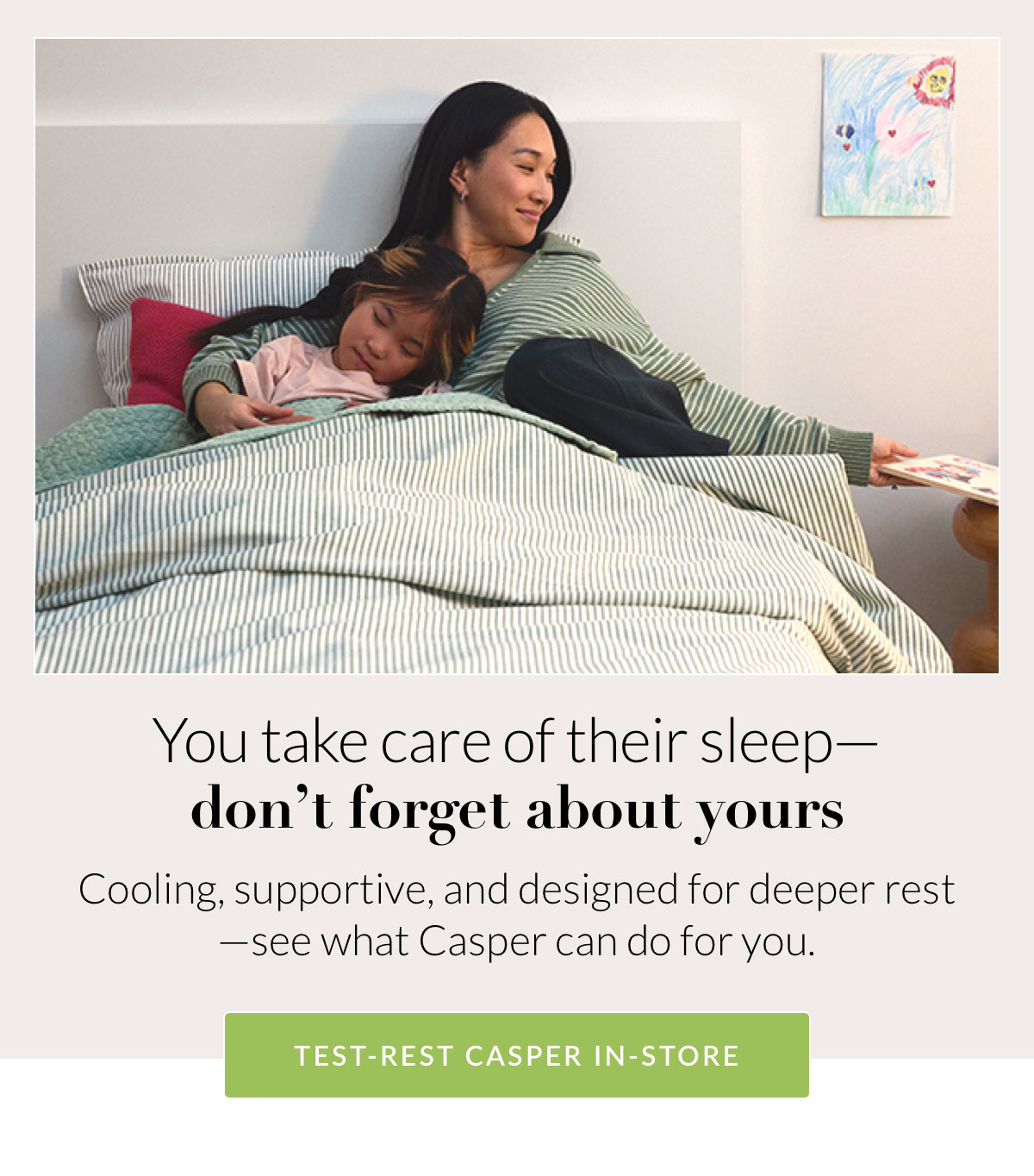 You take care of their sleep—don’t forget about yours. Cooling, supportive, and designed for deeper rest—see what Casper can do for you. TEST-REST CASPER IN-STORE