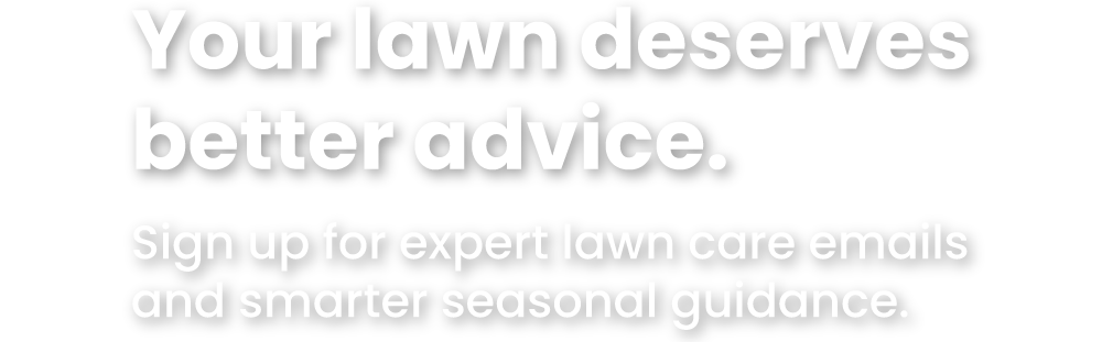 Your lawn deserves  better advice.  Sign up for expert lawn care emails  and smarter seasonal guidance. 