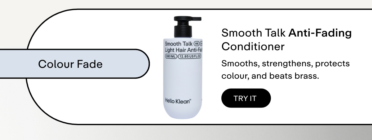 Colour + anti-brass protection  Smooth Talk Anti-Fading Conditioner     Smooths, strengthens, protects colour, and beats brass.