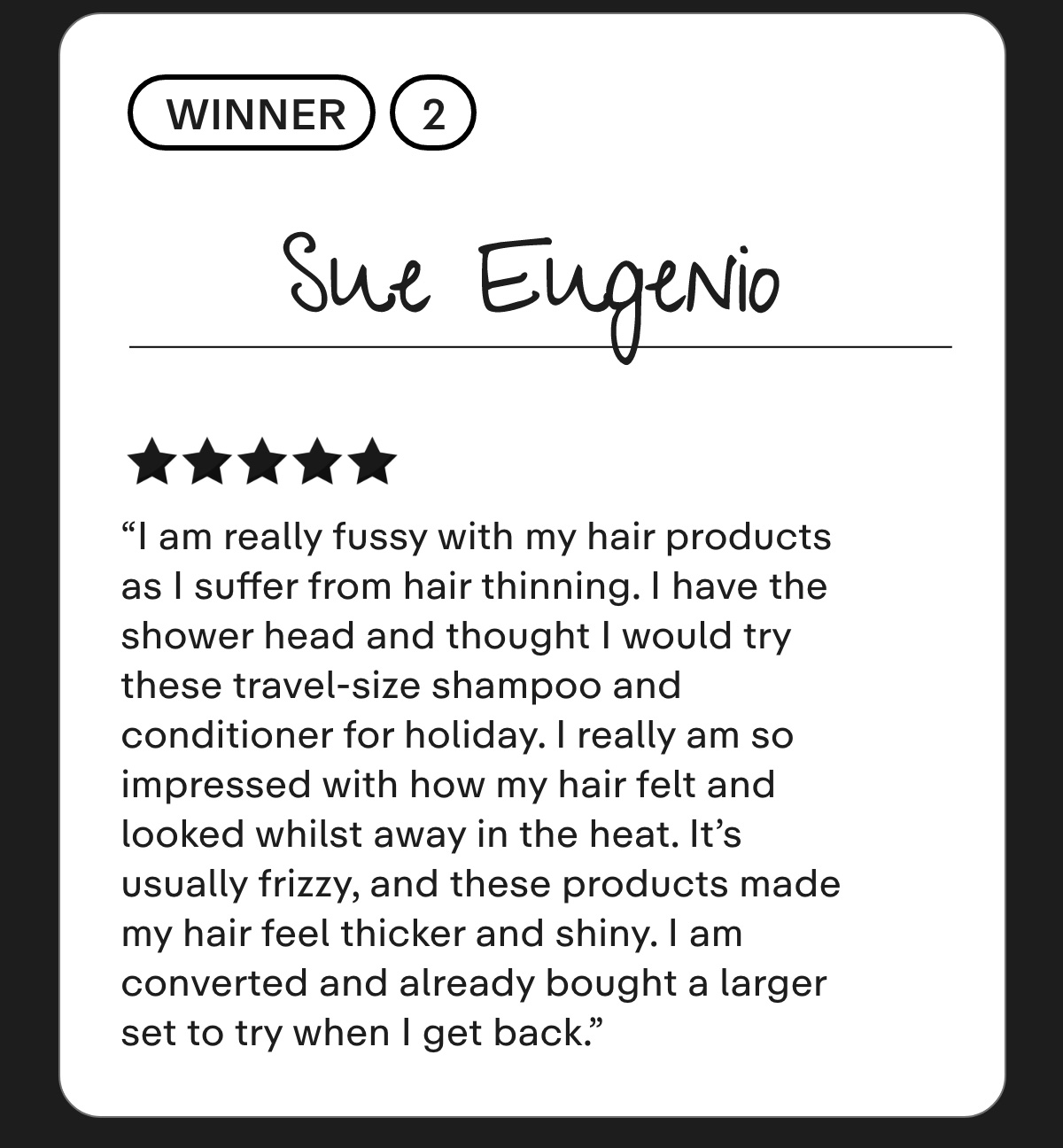 Sue Eugenio I am really fussy with my hair products as I suffer from hair thinning. I have the shower head and thought I would try these travel-size shampoo and conditioner for holiday. I really am so impressed with how my hair felt and looked whilst away in the heat. It's usually frizzy, and these products made my hair feel thicker and shiny. I am converted and already bought a larger set to try when I get back.