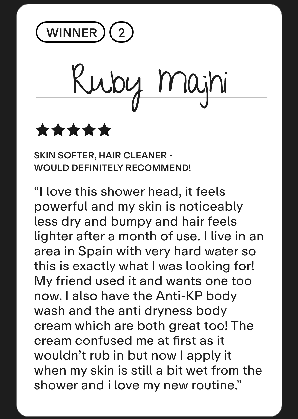 Winner 2: Ruby Majhi  Skin softer, hair cleaner - would definitely recommend!  I love this shower head, it feels powerful and my skin is noticeably less dry and bumpy and hair feels lighter after a month of use. I live in an area in Spain with very hard water so this is exactly what I was looking for! My friend used it and wants one too now. I was a bit hesitant at first but now I wouldn't think twice about purchasing it's a game changer, I would definitely recommend it. I also have the Anti-KP body wash and the anti dryness body cream which are both great too! The cream confused me at first as it wouldn't rub in but now I apply it when my skin is still a bit wet from the shower and i love my new routine.