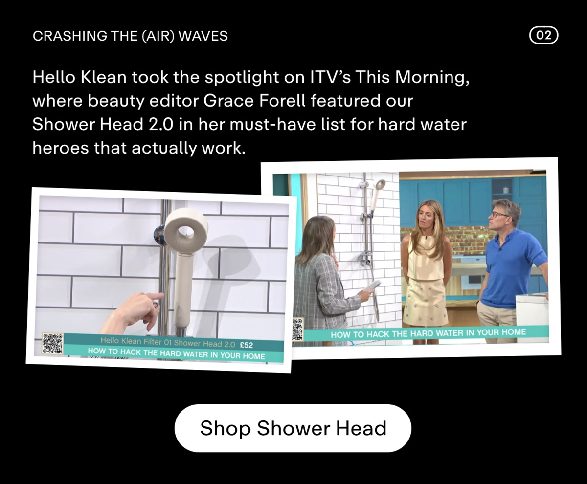 Crashing the (air) waves. Hello Klean hit the spotlight on ITV's This Morning, where beauty editor Grace Forell featured our Shower Head 2.0 in her must-have list for hard water heroes that actually work. Shop Shower Head.