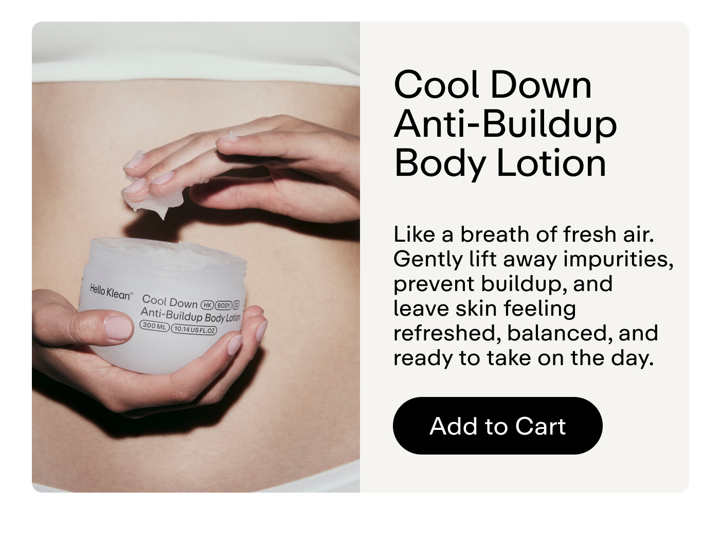 Cool Down Anti-Buildup Body Lotion Like a breath of fresh air. Gently lift away impurities, prevent buildup, and leave skin feeling refreshed, balanced, and ready to take on the day.  |  Add to Cart
