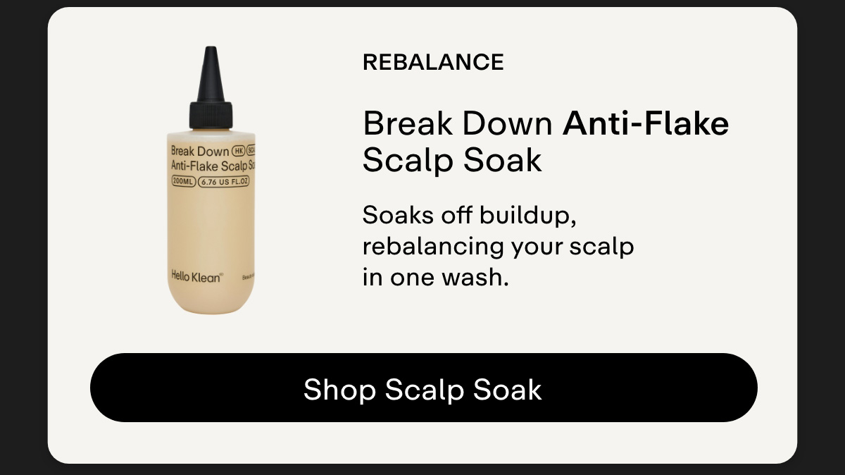Rebalance. Break Down Anti-Flake Scalp Soak Soaks off buildup, rebalancing your scalp in one wash. Shop Scalp Soak.