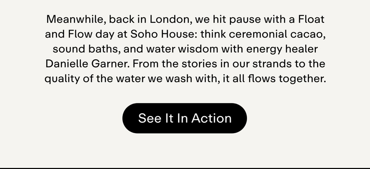 Meanwhile, back in London, we hit pause with a Float and Flow day at Soho House: think ceremonial cacao, sound baths, and water wisdom with energy healer Danielle Garner. From the stories in our strands to the quality of the water we wash with, it all flows together. See it in action.