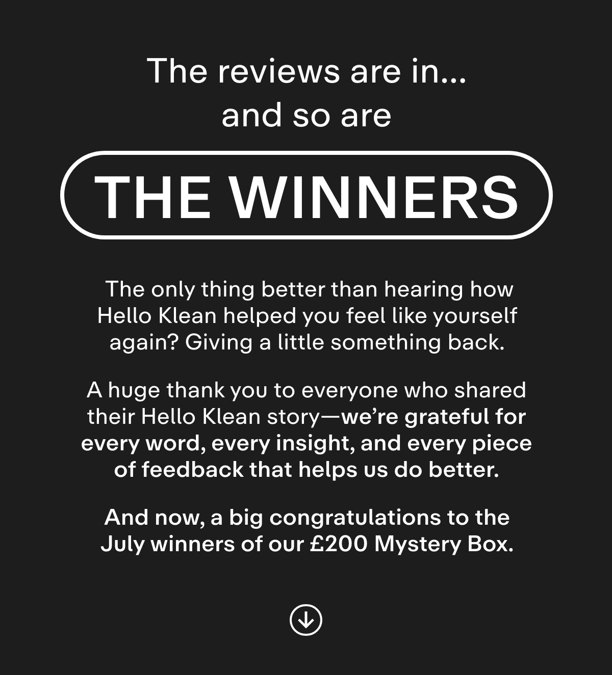 The Reviews Are In... And So Are the Winners. The only thing better than hearing how Hello Klean helped you feel like yourself again? Giving a little something back.  A huge thank you to everyone who shared their Hello Klean story-we're grateful for every word, every insight, and every piece of feedback that helps us do better.  And now, a big congratulations to the first three winners of our £200 Mystery Box.