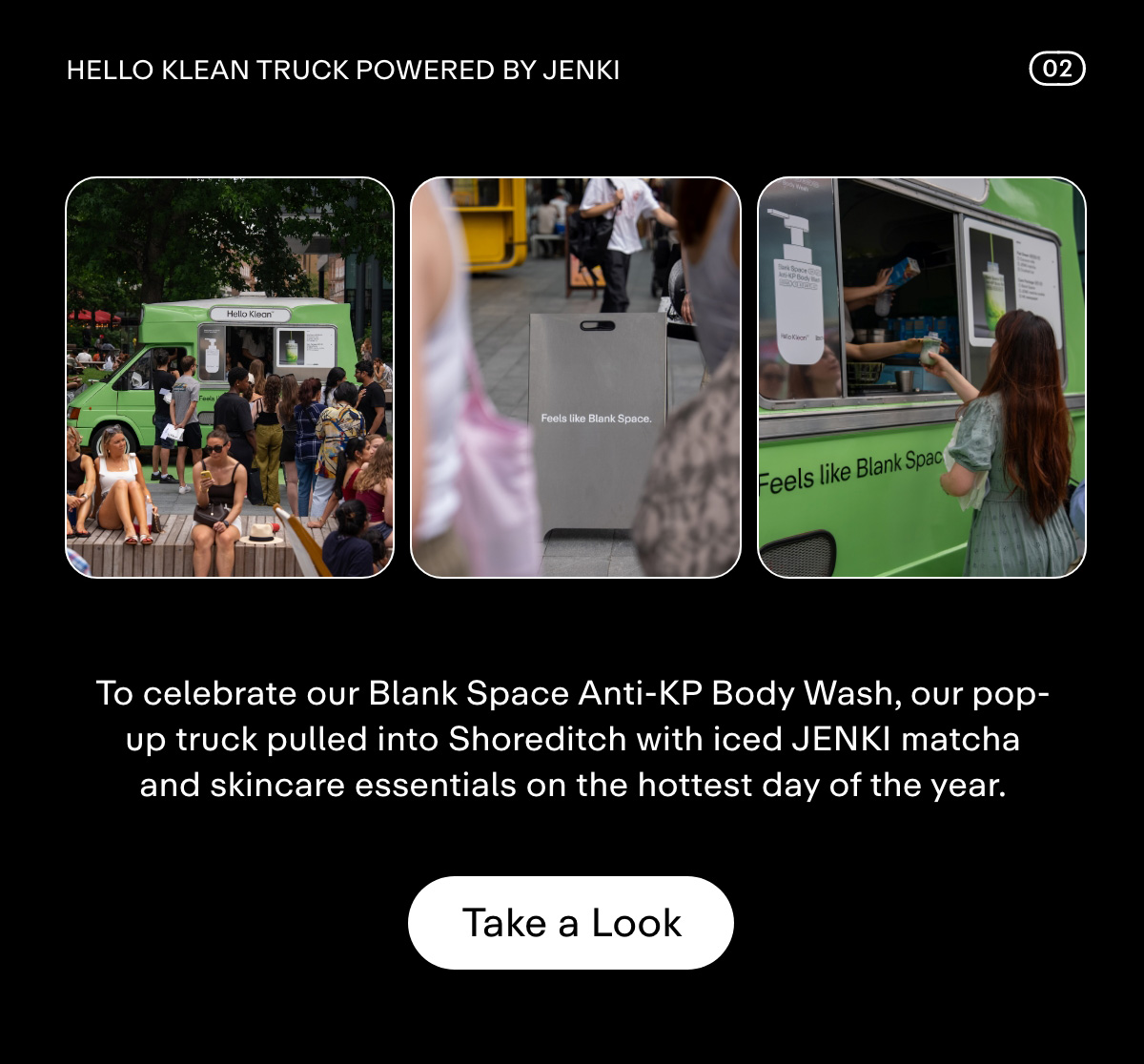 Hello Klean Truck powered by JENKI  To celebrate our Blank Space Anti-KP Body Wash, our pop-up truck powered by JENKI pulled into Shoreditch to share iced matcha, and skincare essentials on the hottest day of the year. Take a Look.