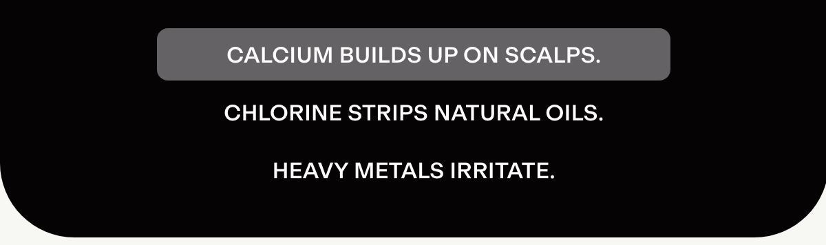 Calcium builds up on scalps. Chlorine strips natural oils. Heavy metals irritate.
