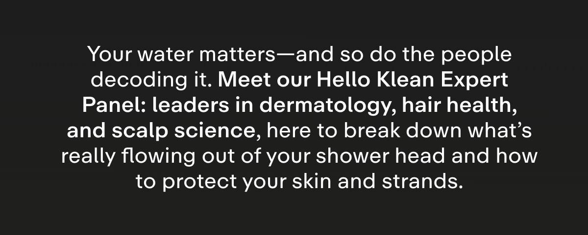 Your water matters-and so do the people decoding it. Meet our Hello Klean Expert Panel: top minds in dermatology, hair health, and scalp science, here to break down what's really flowing out of your shower head and how to protect your skin and strands