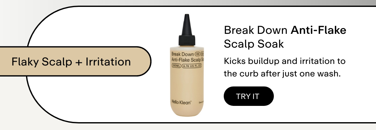 Flaky scalp + irritation  Break Down Anti-Flake Scalp Soak     Kicks buildup and irritation to the curb after just one wash.
