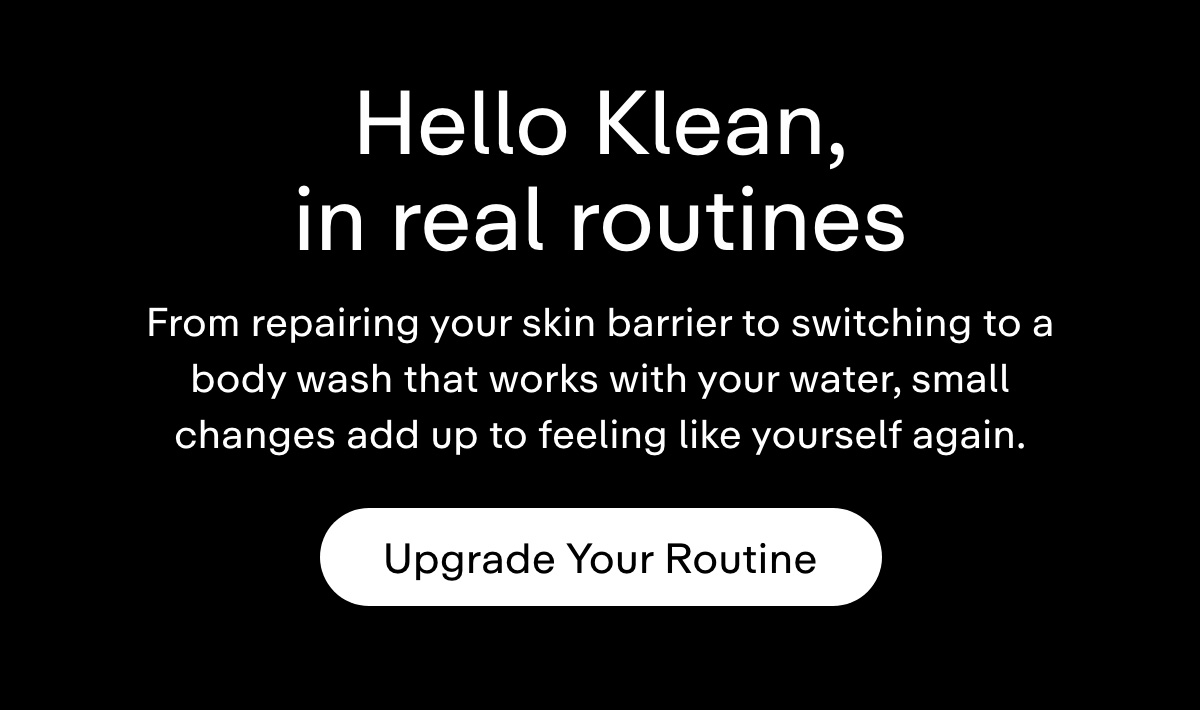 Hello Klean, in real routines. From repairing your skin barrier to switching to a body wash that works with your water, small changes add up to feeling like yourself again. Upgrade your routine.