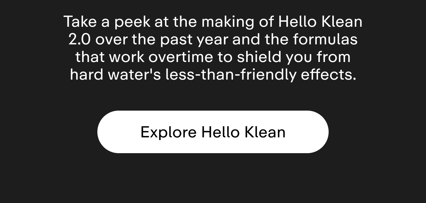 Take a peek at the making of Hello Klean 2.0 over the past year and the formulas that work overtime to shield you from hard water's less-than-friendly effects.  |  Explore Hello Klean