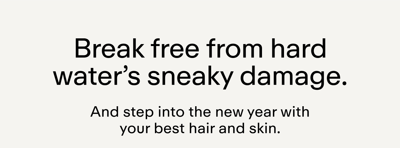 Break free from hard water's sneaky damage. And step into the new year with your best hair and skin.