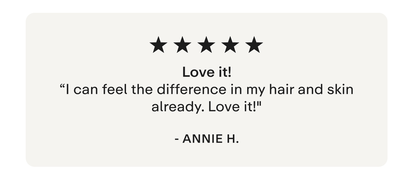 "Love it! I can feel the difference in my hair and skin already. Love it!" - Annie H.