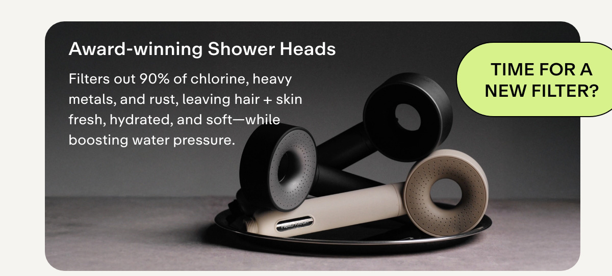 AWARD-WINNING SHOWER HEADS Filters out 90% of chlorine, heavy metals, and rust, leaving hair + skin fresh, hydrated, and soft-while boosting water pressure.