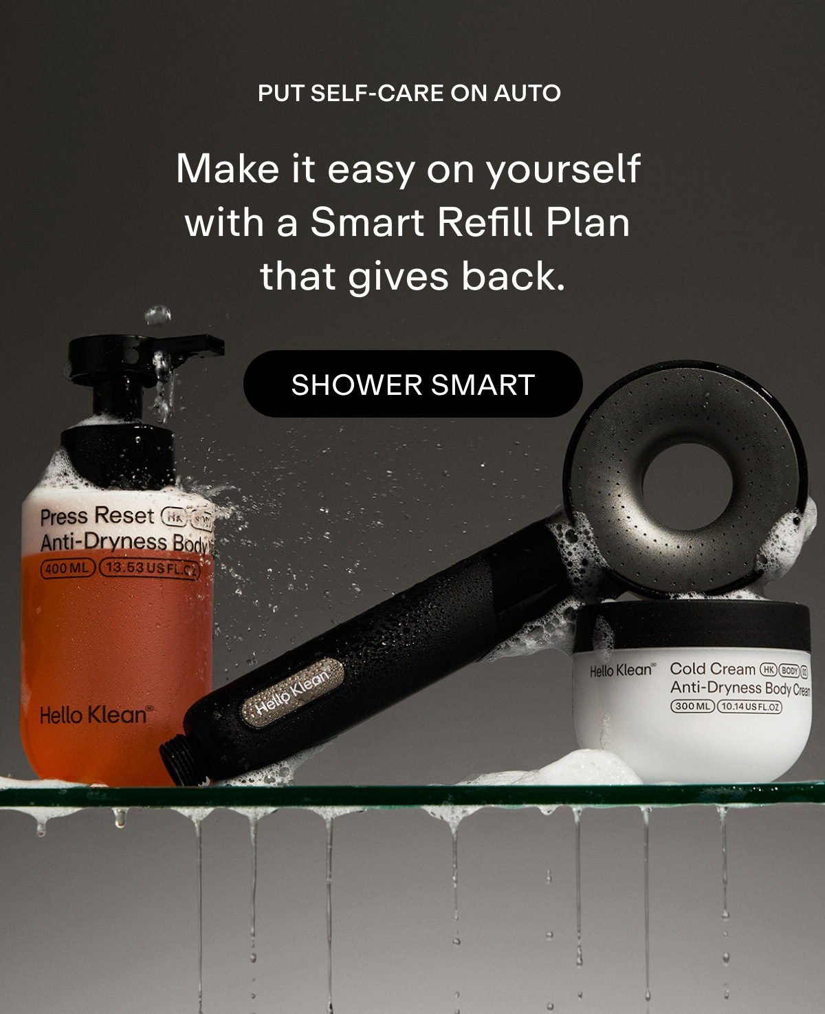 Put self-care on auto. Make it easy on yourself with a Smart Refill Plan that gives back. Shower Smart.