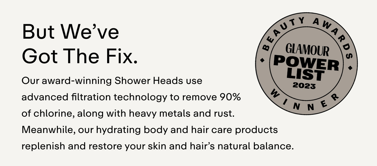 BUT WE'VE GOT THE FIX.  Our award-winning Shower Heads use advanced filtration technology to remove 90% of chlorine, along with heavy metals and rust. Meanwhile, our hydrating body and hair care products replenish and restore your skin and hair's natural balance.