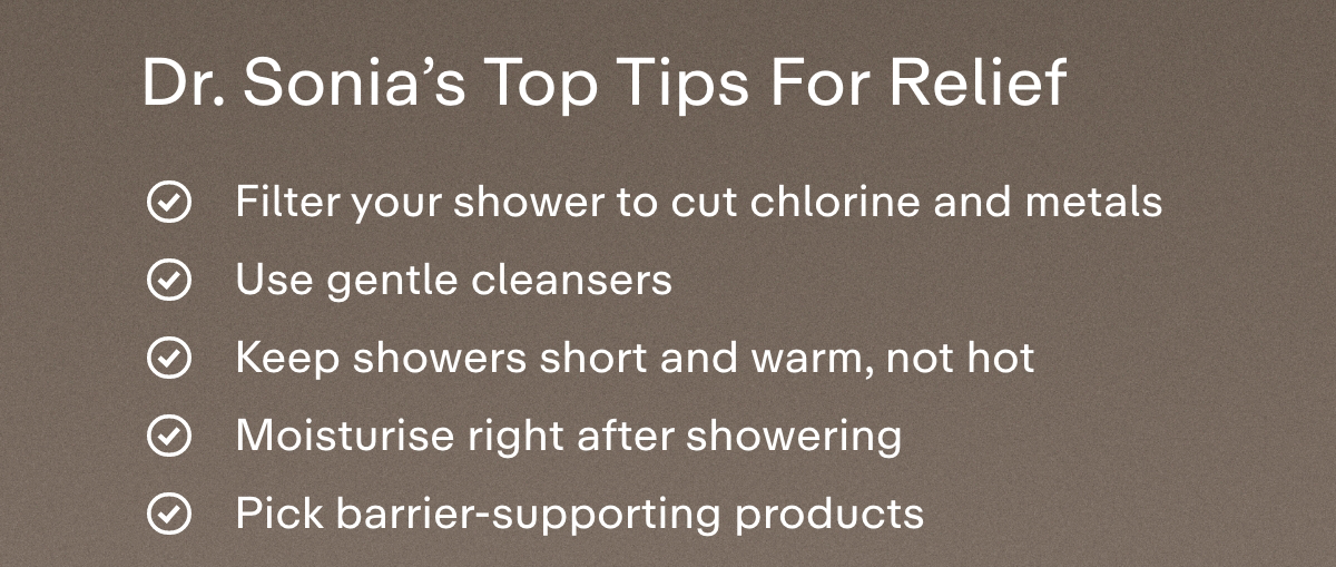 Dr. Sonia's top tips for relief  Filter your shower to cut chlorine and metals  Use gentle cleansers  Keep showers short and warm, not hot  Moisturise right after showering  Pick barrier-supporting products