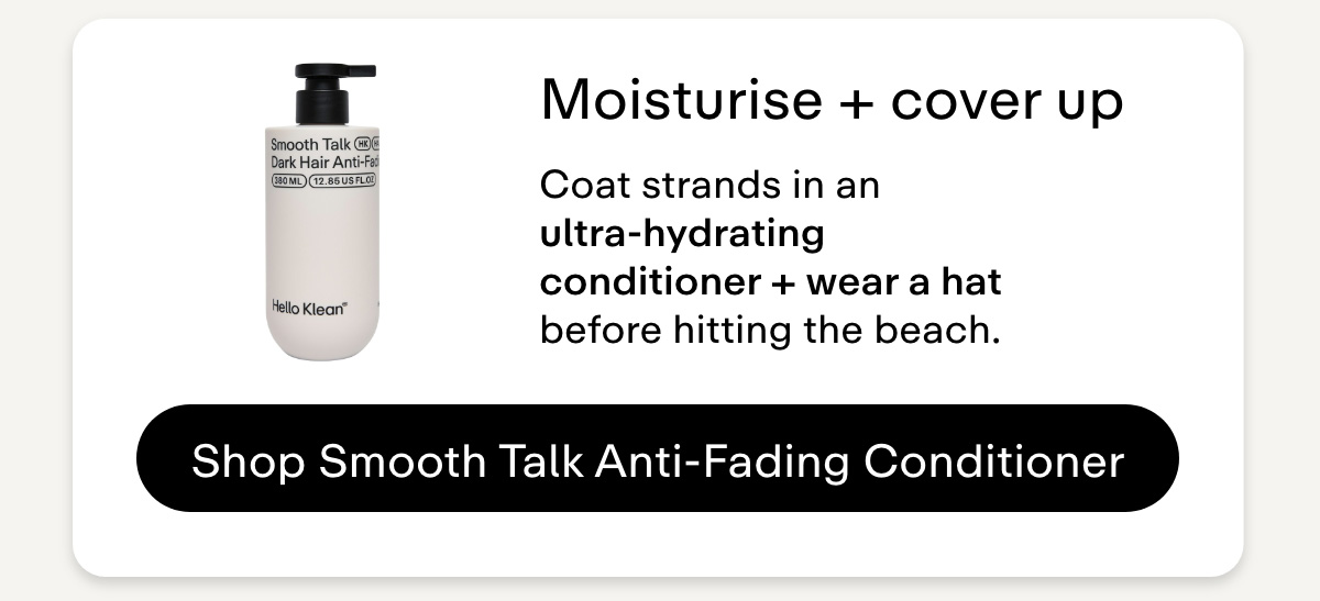 Moisturise + cover up Coat strands in an ultra-hydrating conditioner + wear a hat before hitting the beach. Shop Smooth Talk Anti-Fading Conditioner