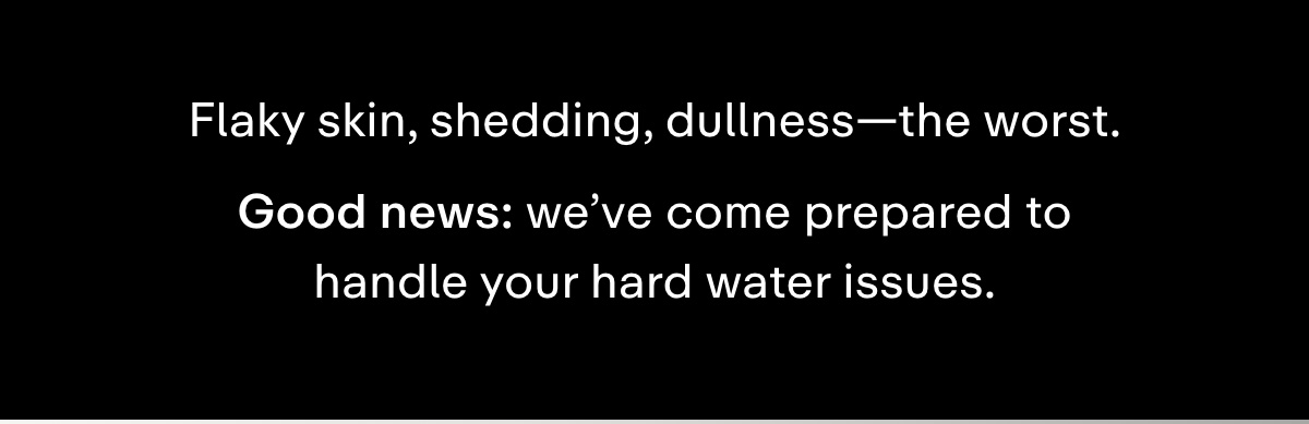 Flaky skin, shedding, dullness-the worst. Good news: we've come prepared to handle your hard water issues.
