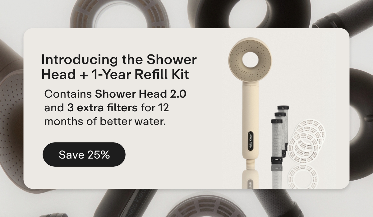  Introducing the Shower Head + 1-Year Refill Kit  Contains Shower Head 2.0 and 3 extra filters for 12 months of better water. Save 25%