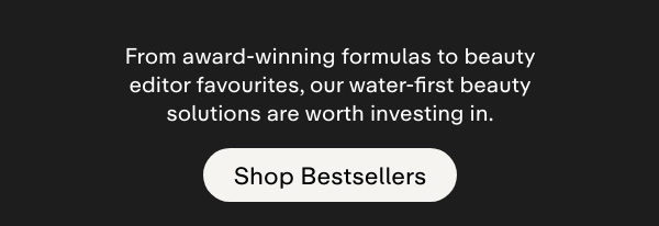 From award-winning formulas to beauty editor favourites, our water-first beauty solutions are worth investing in. Shop bestsellers