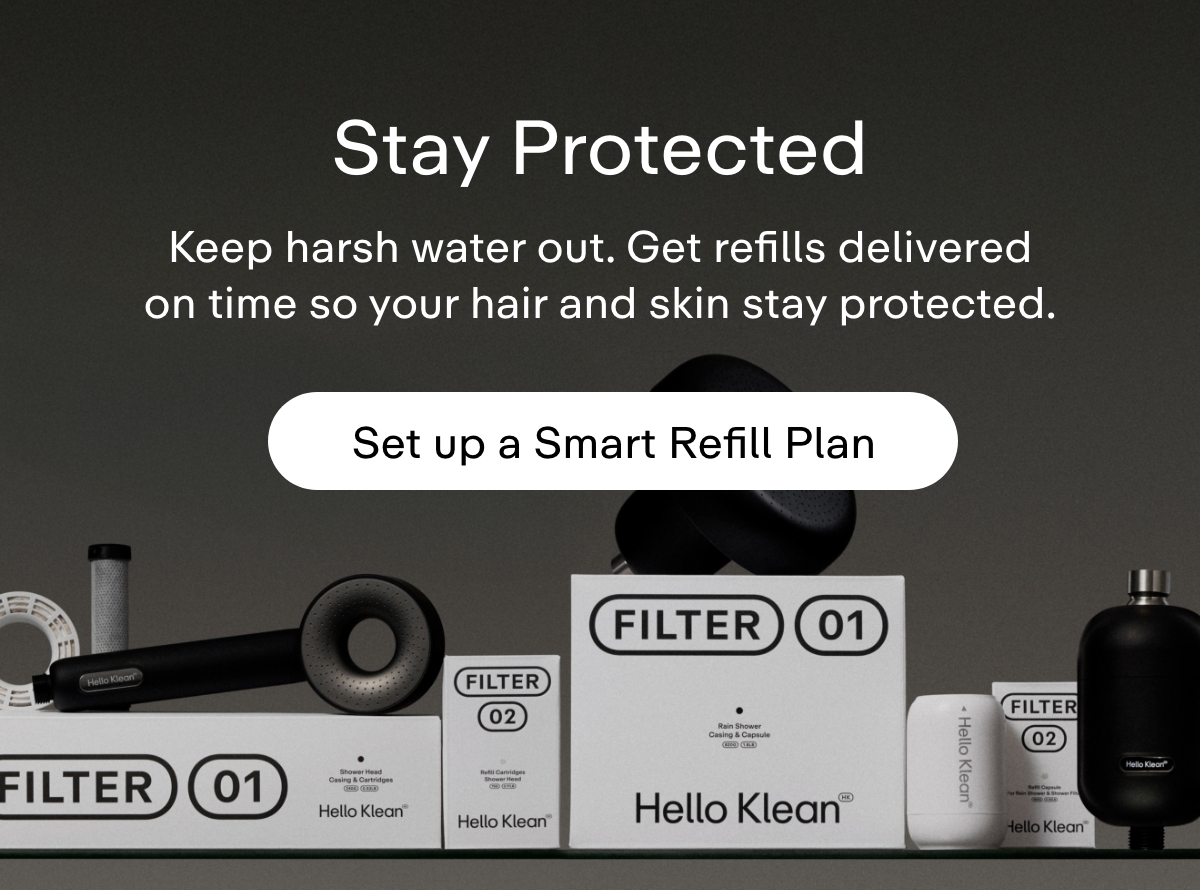 Stay protected. Keep harsh water out. Get your refill delivered when you need it so your hair and skin stay protected.  Set up a Smart Refill Plan