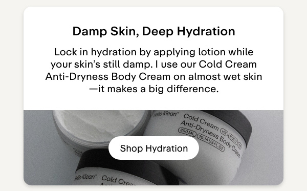 Damp skin, deep hydration. Lock in hydration by applying lotion while your skin's still damp. I use our Cold Cream Anti-Dryness Body Cream on almost wet skin-it makes a big difference. Shop Hydration.