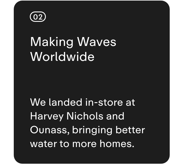 02 MAKING WAVES WORLDWIDE  We landed in-store at Harvey Nichols and Ounass, bringing better water to more homes.