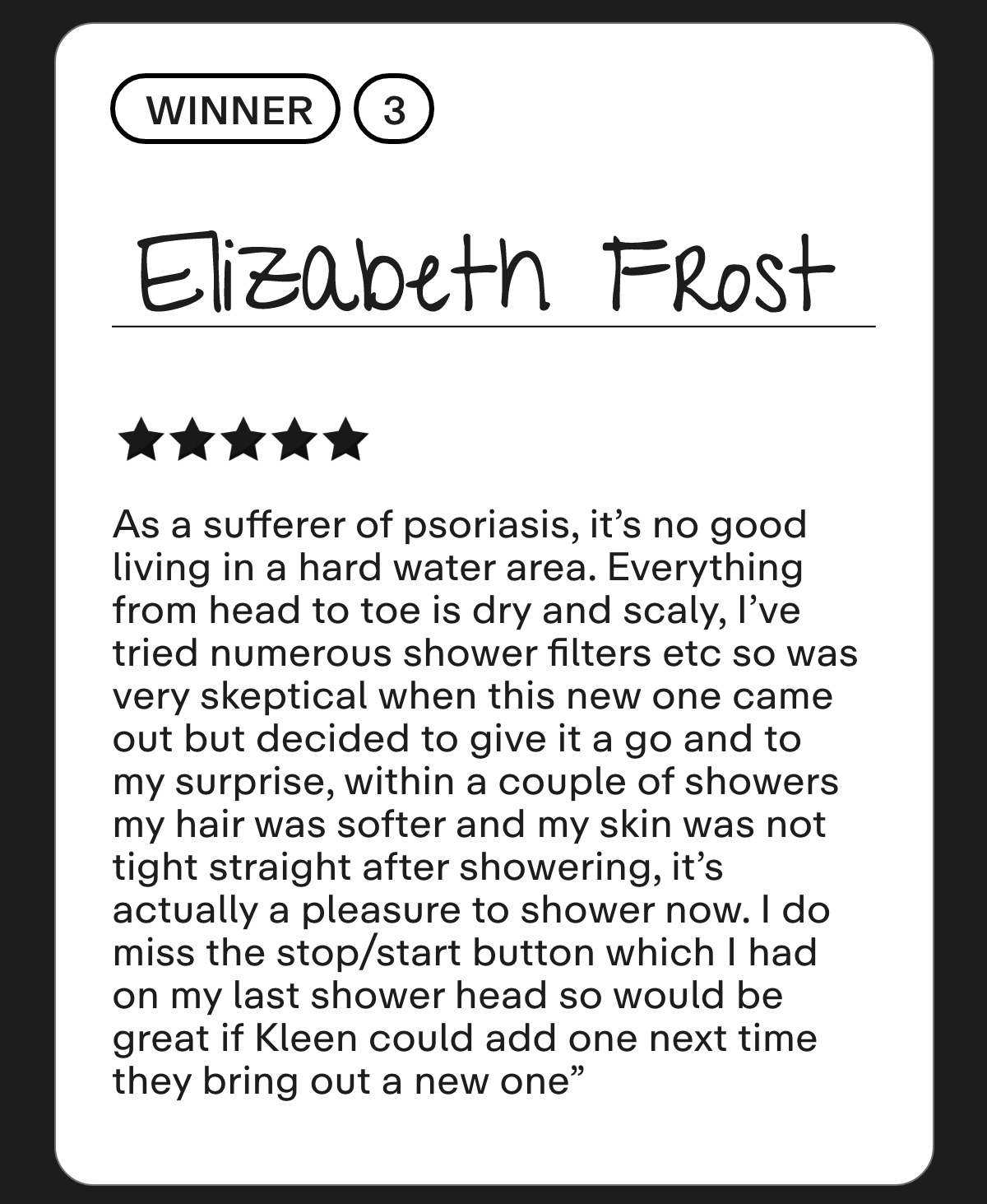 Elizabeth Frost As a sufferer of psoriasis, it's no good living in a hard water area. Everything from head to toe is dry and scaly, I've tried numerous shower filters etc so was very skeptical when this new one came out but decided to give it a go and to my surprise, within a couple of showers my hair was softer and my skin was not tight straight after showering, it's actually a pleasure to shower now. I do miss the stop/start button which I had on my last shower head so would be great if Kleen could add one next time they bring out a new one