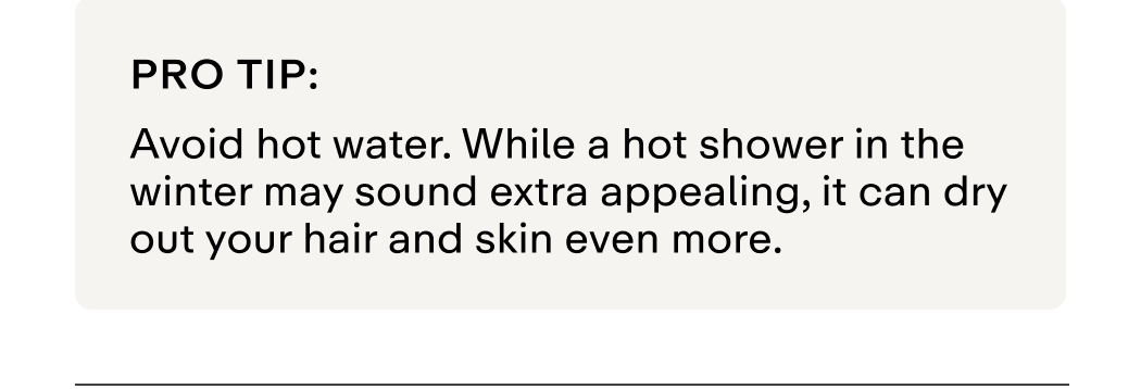 Pro tip: Avoid hot water. While a hot shower in the winter may sound extra appealing, it can dry out your hair and skin even more. 
