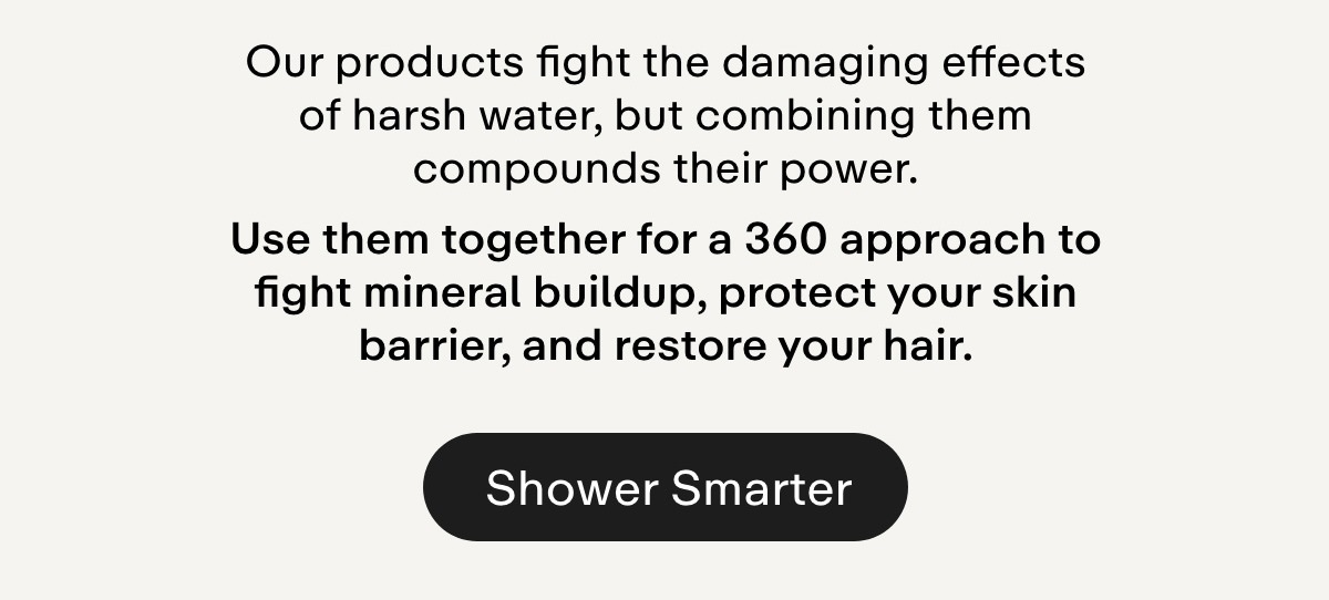Our products fight the damaging effects of harsh water, but combining them compounds their power. Use them together for a 360 approach to fight mineral buildup, protect your skin barrier, and restore your hair. Shower Smarter.