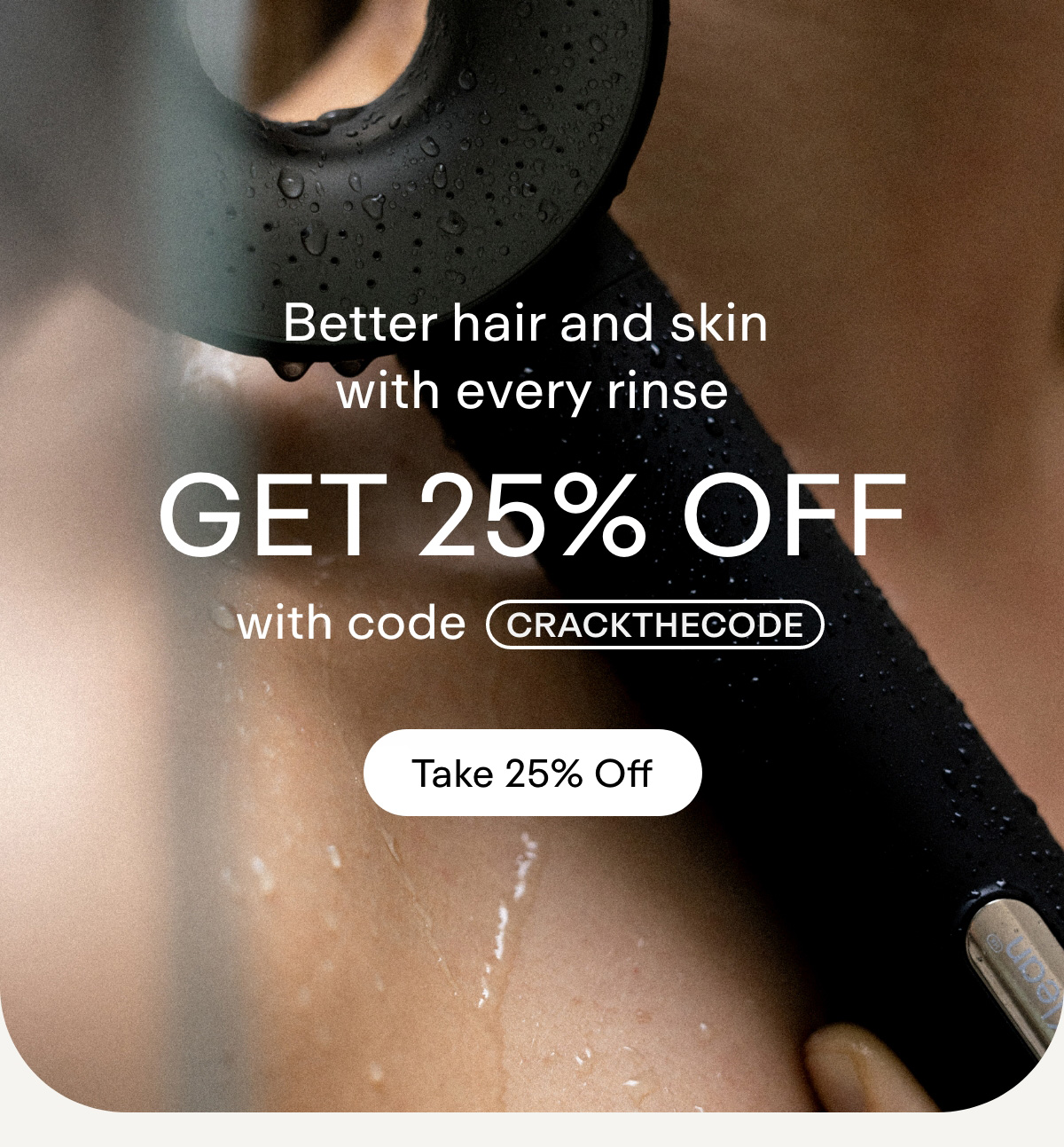 Better hair and skin with every rinse GET 25% OFF with code CRACKTHECODE  Take 25% off