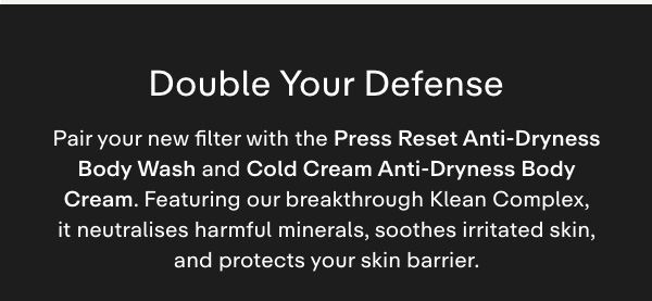 Double your defense. Pair your new filter with Press Reset Wash and Cold Cream Anti-Dryness Body Cream, featuring our breakthrough Klean Complex, formulated to neutralize harmful minerals, soothe irritated skin, and protect your skin barrier.