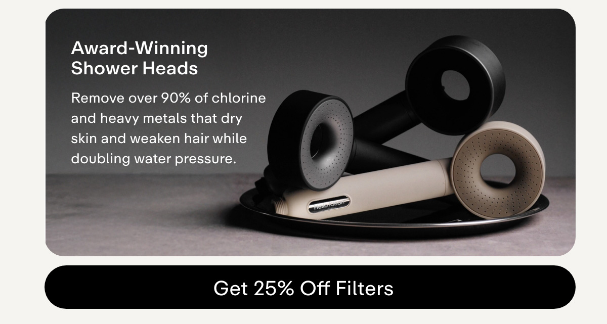 Award-Winning Shower Heads Remove over 90% of chlorine and heavy metals that dry skin and weaken hair while doubling water pressure. GET 25% OFF FILTERS