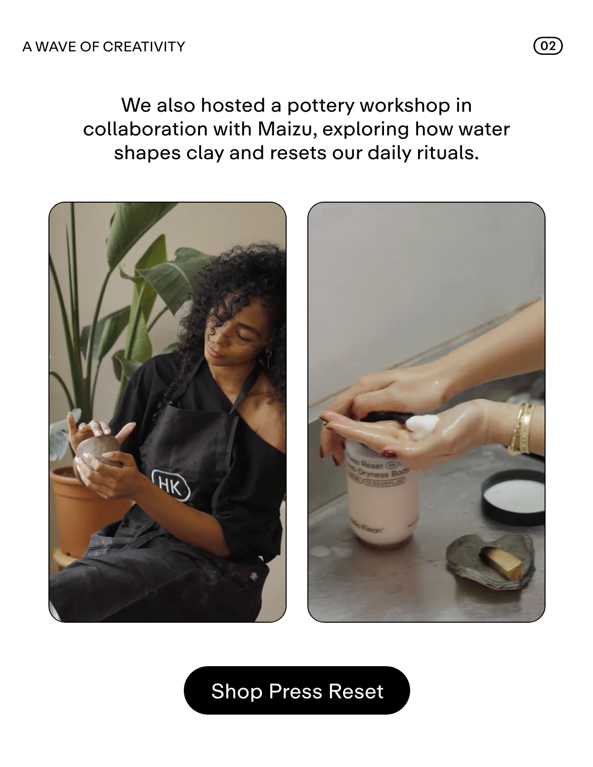 02 A WAVE OF CREATIVITY We also hosted a pottery workshop in collaboration with Maizu, exploring how water shapes clay and resets our daily rituals. Shop Press Reset